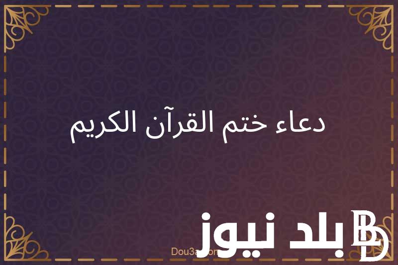 “اللهم اختم لنا شهرنا برضوانك والعتق من نيرانك والفوز بجنانك”دعاء ختم القرآن في رمضان مكتوب كامل